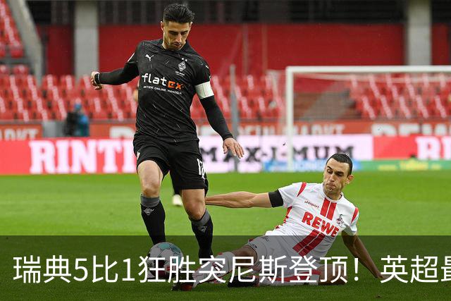 瑞典5比1狂胜突尼斯登顶！英超最贵球员独造3球，替补球员17秒神迹